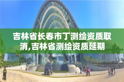 吉林省長春市丁測繪資質取消,吉林省測繪資質延期