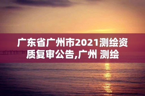 廣東省廣州市2021測繪資質復審公告,廣州 測繪