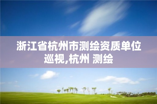 浙江省杭州市測繪資質單位巡視,杭州 測繪