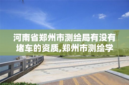 河南省鄭州市測繪局有沒有堵車的資質,鄭州市測繪學校官網。