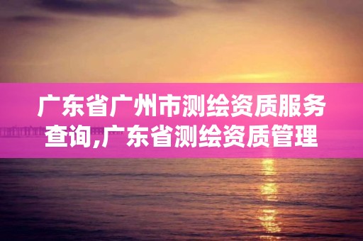 廣東省廣州市測繪資質服務查詢,廣東省測繪資質管理系統