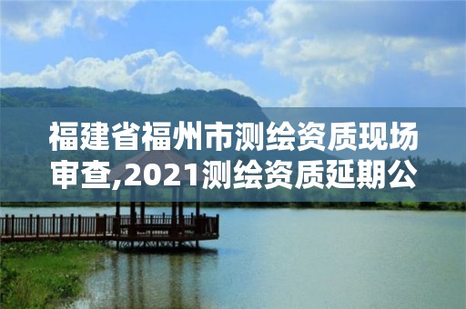 福建省福州市測繪資質現場審查,2021測繪資質延期公告福建省