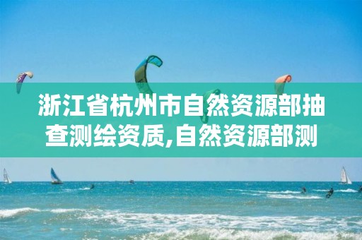 浙江省杭州市自然資源部抽查測繪資質,自然資源部測繪資質管理信息系統。