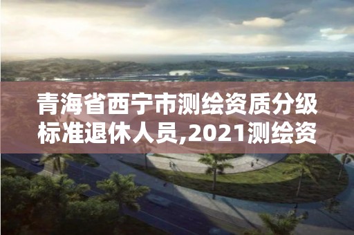 青海省西寧市測繪資質分級標準退休人員,2021測繪資質老人老辦法