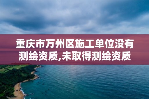 重慶市萬州區施工單位沒有測繪資質,未取得測繪資質證書