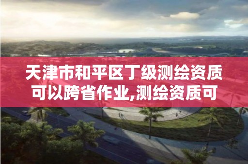 天津市和平區丁級測繪資質可以跨省作業,測繪資質可以跨地區作業嗎。