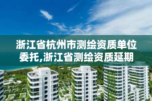 浙江省杭州市測繪資質(zhì)單位委托,浙江省測繪資質(zhì)延期