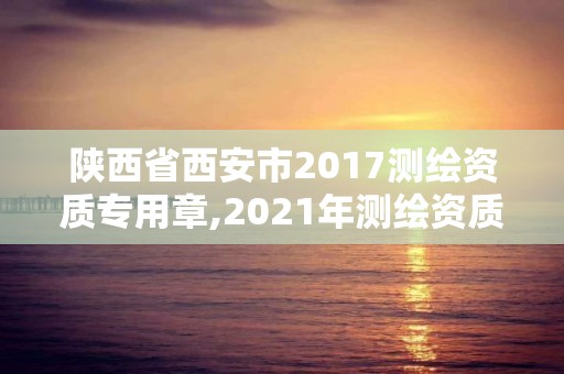 陜西省西安市2017測繪資質(zhì)專用章,2021年測繪資質(zhì)管理辦法