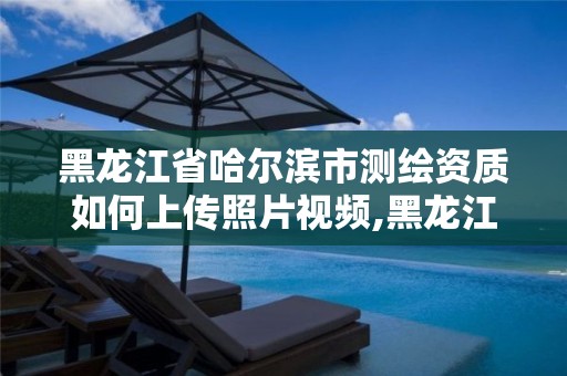 黑龍江省哈爾濱市測繪資質如何上傳照片視頻,黑龍江省測繪資質延期通知