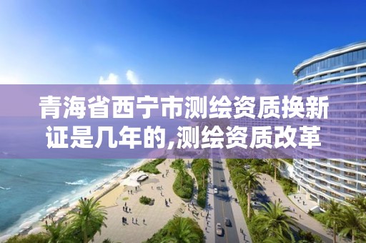 青海省西寧市測繪資質換新證是幾年的,測繪資質改革 貼吧。