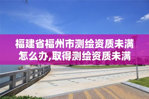 福建省福州市測繪資質未滿怎么辦,取得測繪資質未滿幾個月的單位可以不參加年度注冊