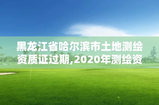 黑龍江省哈爾濱市土地測繪資質(zhì)證過期,2020年測繪資質(zhì)證書延期