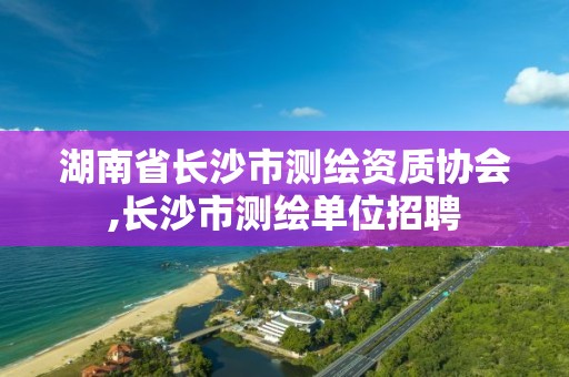 湖南省長沙市測繪資質協會,長沙市測繪單位招聘