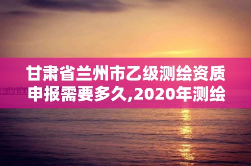 甘肅省蘭州市乙級測繪資質申報需要多久,2020年測繪乙級資質申報條件