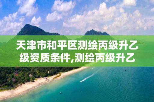 天津市和平區測繪丙級升乙級資質條件,測繪丙級升乙級需要哪些條件。