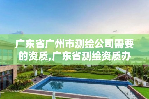 廣東省廣州市測繪公司需要的資質,廣東省測繪資質辦理流程