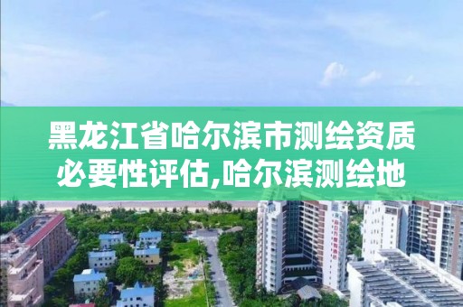 黑龍江省哈爾濱市測繪資質必要性評估,哈爾濱測繪地理信息局