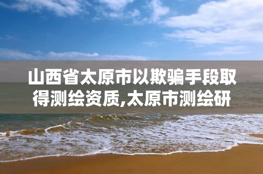 山西省太原市以欺騙手段取得測(cè)繪資質(zhì),太原市測(cè)繪研究院官網(wǎng)