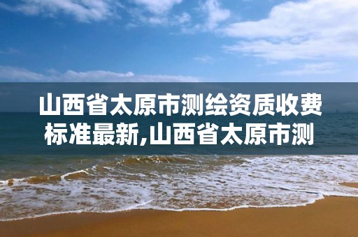 山西省太原市測繪資質收費標準最新,山西省太原市測繪資質收費標準最新文件