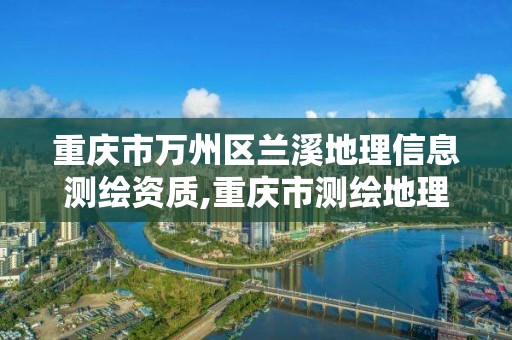 重慶市萬州區蘭溪地理信息測繪資質,重慶市測繪地理信息行政主管部門是。