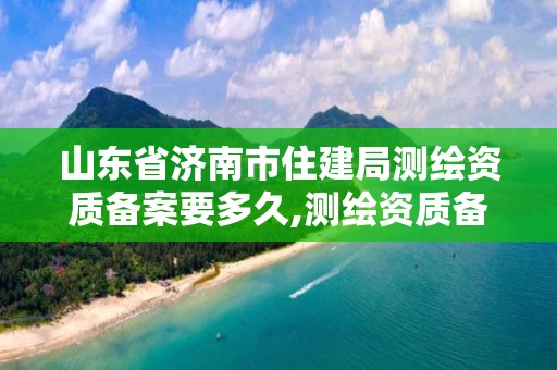 山東省濟南市住建局測繪資質備案要多久,測繪資質備案管理。