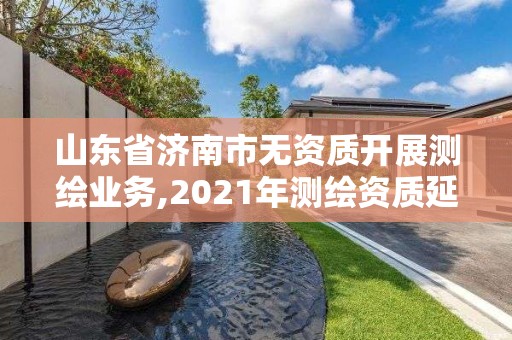 山東省濟南市無資質開展測繪業務,2021年測繪資質延期山東