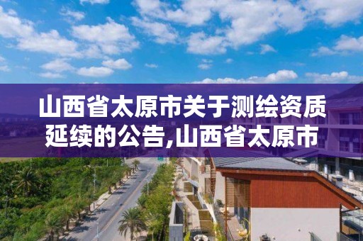 山西省太原市關于測繪資質延續的公告,山西省太原市關于測繪資質延續的公告公示。