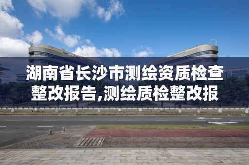 湖南省長沙市測繪資質檢查整改報告,測繪質檢整改報告怎么寫。