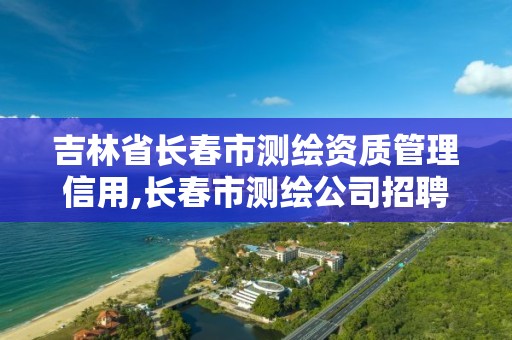 吉林省長春市測繪資質管理信用,長春市測繪公司招聘