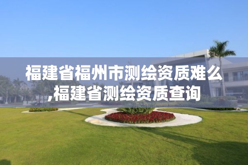 福建省福州市測繪資質難么,福建省測繪資質查詢