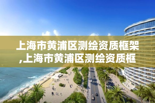 上海市黃浦區測繪資質框架,上海市黃浦區測繪資質框架公示