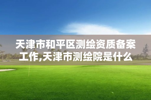 天津市和平區(qū)測繪資質(zhì)備案工作,天津市測繪院是什么單位性質(zhì)