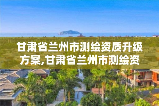 甘肅省蘭州市測繪資質升級方案,甘肅省蘭州市測繪資質升級方案公示