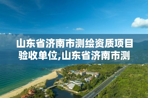 山東省濟南市測繪資質項目驗收單位,山東省濟南市測繪資質項目驗收單位是哪個