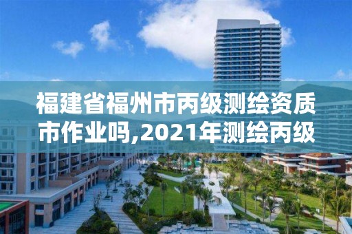 福建省福州市丙級測繪資質市作業嗎,2021年測繪丙級資質申報條件