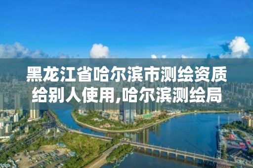 黑龍江省哈爾濱市測繪資質給別人使用,哈爾濱測繪局怎么樣