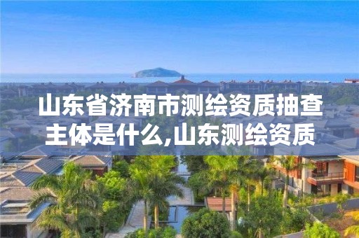 山東省濟(jì)南市測(cè)繪資質(zhì)抽查主體是什么,山東測(cè)繪資質(zhì)查詢