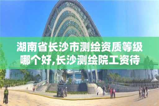 湖南省長沙市測繪資質等級哪個好,長沙測繪院工資待遇