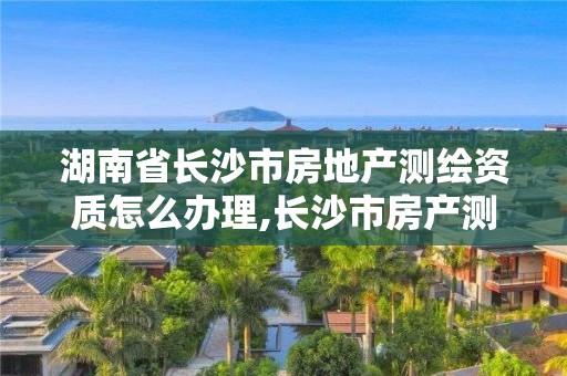 湖南省長沙市房地產測繪資質怎么辦理,長沙市房產測繪實施細則。