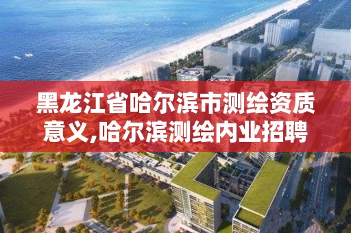 黑龍江省哈爾濱市測繪資質意義,哈爾濱測繪內業招聘信息