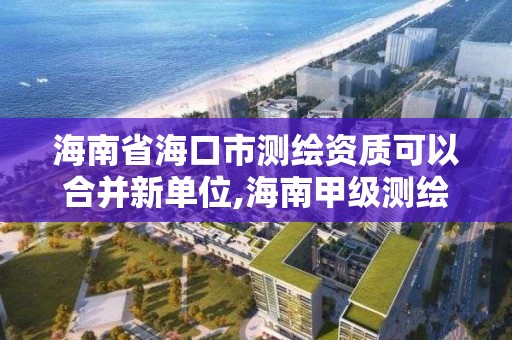 海南省海口市測繪資質可以合并新單位,海南甲級測繪資質單位