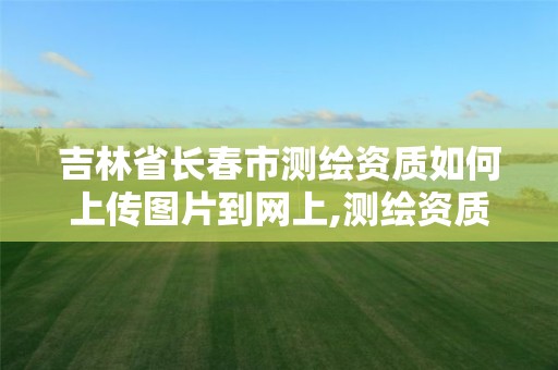 吉林省長春市測繪資質如何上傳圖片到網上,測繪資質證件如何查詢。