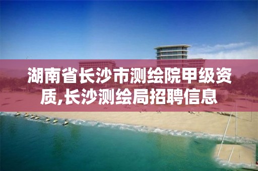 湖南省長沙市測繪院甲級資質,長沙測繪局招聘信息