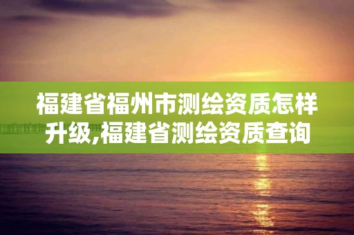 福建省福州市測繪資質怎樣升級,福建省測繪資質查詢