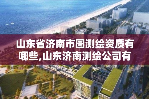 山東省濟南市圖測繪資質有哪些,山東濟南測繪公司有哪些