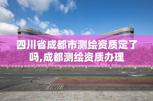 四川省成都市測(cè)繪資質(zhì)定了嗎,成都測(cè)繪資質(zhì)辦理