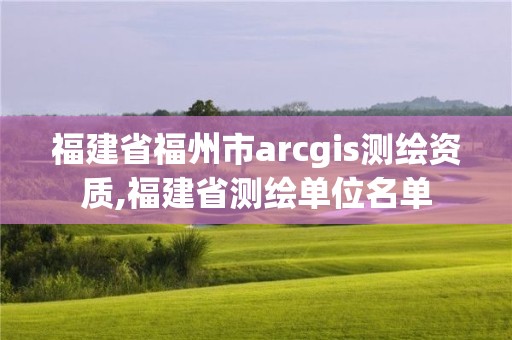 福建省福州市arcgis測繪資質,福建省測繪單位名單