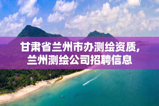 甘肅省蘭州市辦測繪資質(zhì),蘭州測繪公司招聘信息