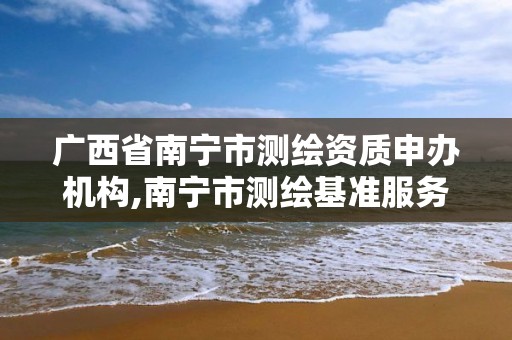 廣西省南寧市測繪資質(zhì)申辦機構(gòu),南寧市測繪基準服務平臺。