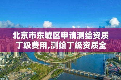 北京市東城區申請測繪資質丁級費用,測繪丁級資質全套申請文件。